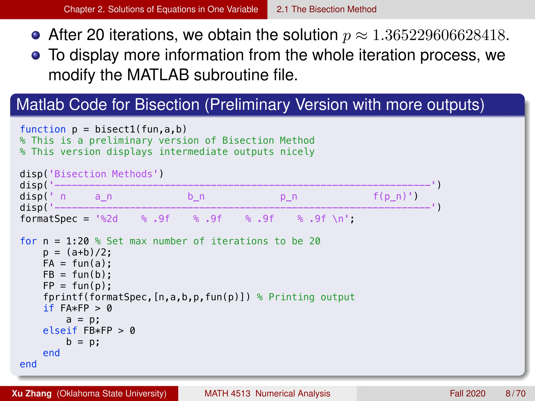 Chapter 2. Solutions of Equations in One Variable 2.1 The Bisection Method
After 20 iterations, we obtain the solution p ≈ 1.365229606628418.
To display more information from the whole iteration process, we
modify the MATLAB subroutine file.
Matlab Code for Bisection (Preliminary Version with more outputs)
8/21/19 5:39 PM /Users/xuzhang/Dropbox/Teachi.../bisect1.m 1 of 1
function p = bisect1(fun,a,b)
% This is a preliminary version of Bisection Method
% This version displays intermediate outputs nicely
disp('Bisection Methods')
disp('-----------------------------------------------------------------')
disp(' n a_n b_n p_n f(p_n)')
disp('-----------------------------------------------------------------')
formatSpec = '%2d % .9f % .9f % .9f % .9f n';
for n = 1:20 % Set max number of iterations to be 20
p = (a+b)/2;
FA = fun(a);
FB = fun(b);
FP = fun(p);
fprintf(formatSpec,[n,a,b,p,fun(p)]) % Printing output
if FA*FP  0
a = p;
elseif FB*FP  0
b = p;
end
end
Xu Zhang (Oklahoma State University) MATH 4513 Numerical Analysis Fall 2020 8 / 70
 