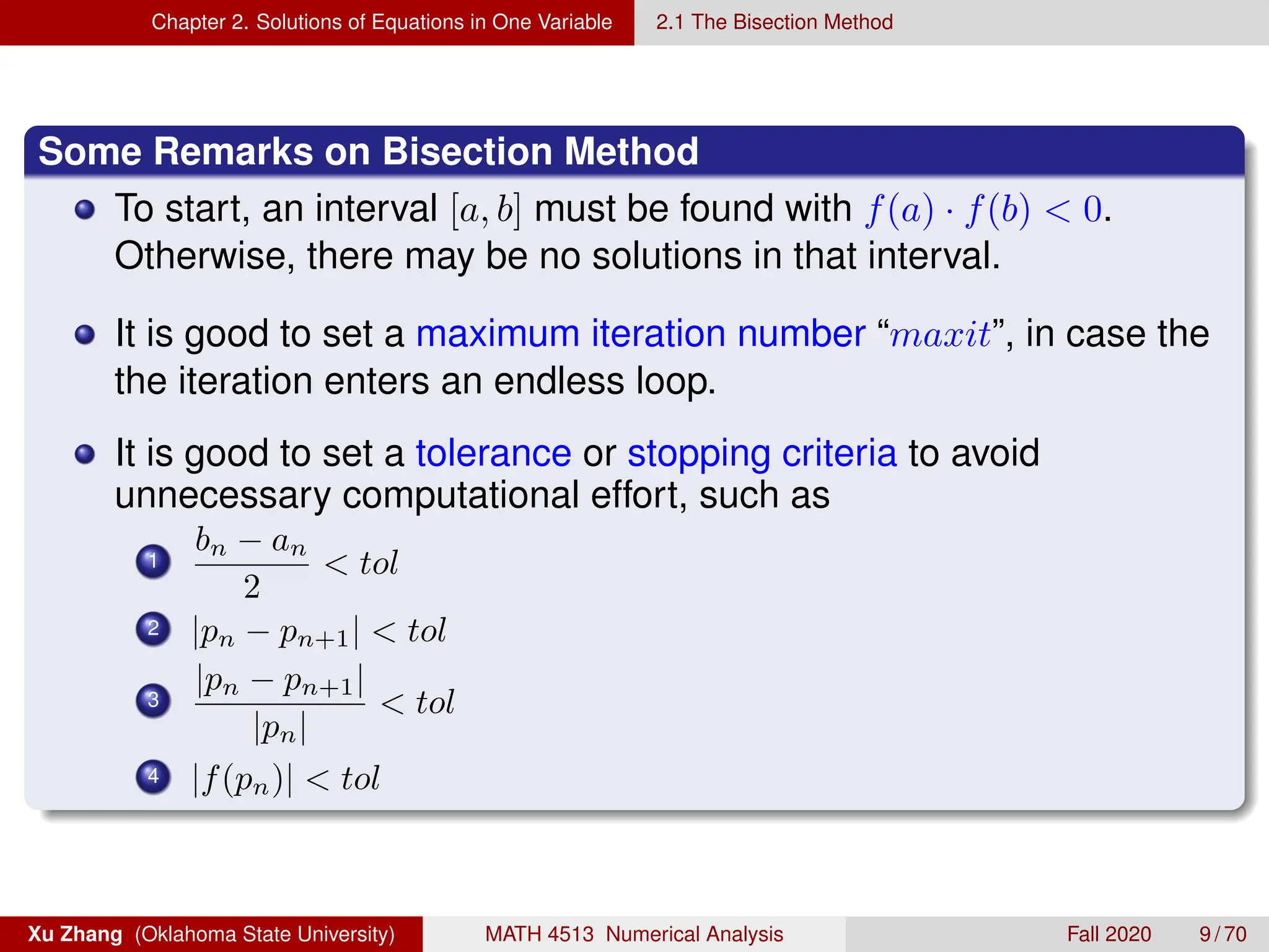 Chapter 2. Solutions of Equations in One Variable 2.1 The Bisection Method
Some Remarks on Bisection Method
To start, an interval [a, b] must be found with f(a) · f(b)  0.
Otherwise, there may be no solutions in that interval.
It is good to set a maximum iteration number “maxit”, in case the
the iteration enters an endless loop.
It is good to set a tolerance or stopping criteria to avoid
unnecessary computational effort, such as
1
bn − an
2
 tol
2 |pn − pn+1|  tol
3
|pn − pn+1|
|pn|
 tol
4 |f(pn)|  tol
Xu Zhang (Oklahoma State University) MATH 4513 Numerical Analysis Fall 2020 9 / 70
 