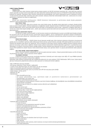 6
V-BUS 9 Sistem Özellikleri
Sisteme Giriﬂ
V-BUS9 ak›ll› bina video interkom sistemi geniﬂ yerleﬂim alanlar› için NA-DE taraf›ndan tasarland›. Bu 3. nesil ak›ll› bina interkom
sistemi, güvenlik ve yang›n kontrol alan›ndaki uzun y›llar deneyimleri katarak diferansiyel sinyal ve CAT5E(HSYV) kablo iletim teknolojisini
kullanan bir sistemdir. Geleneksel video interkom sistemleriyle k›yasland›¤›nda, yeni sistem mühendislik tasar›m›, kablolama, kurulum
ve hata kontrolü alan›nda di¤er sistemlere göre daha üstündür. Geliﬂmiﬂ endüstride mühendisli¤in hedefi olan , kullan›c›lara en iyi fiyat-
performans ve deneyim bu sistem ile sa¤lanm›ﬂt›r.
Özellikleri
Birçok yeni teknolojileri benimseyerek, V-BUS9 Sisteminin fonksiyonlar› ve performans› büyük ölçüde geliﬂmiﬂtir.
Sistemin 5 temel özelli¤i aﬂa¤›da gösterilmiﬂtir:
Basit Sistem Yap›s›
Sistem ev giriﬂ hatt›, dikey hat ve binalar aras› yatay hattan oluﬂur. Bu ﬂekilde sistem daha basit ve anlaﬂ›l›r olmakla birlikte
kolay kurulum ve bak›m sa¤lan›r. Sistemin kablolamas› ve ba¤lant›lar› basittir. Sistemin tamam› CAT5E(HSYV) kablo ve RJ45 konnektörlerle
birbirine ba¤lanm›ﬂt›r, bunun sonucunda sistem birçok özel kablo ve konnektörden tasarruf eder , kablolama ve ba¤lant› daha basit ve
verimli olur. Kolay hata tespiti özelli¤i vard›r , sistem oda numaras› ayarlar›nda elektronik kod kullan›l›r ve el ile yap›lan birçok iﬂleme
gerek duyulmaz.
Kurulum Zaman›ndan Tasarruf
CAT5E(HSYV) kablo, RJ45 konnektör ve özel kurulum araçlar›n›n kullan›lmas›yla, kurulum verimlili¤i büyük ölçüde artm›ﬂt›r.
N+1 a¤ tipine göre % 50 üzerinde kurulum zaman›ndan tasarruf sa¤lan›r. Ayr›ca, Geleneksel N+1 a¤ tipinin maliyeti CAT5E(HSYV)
sistemine göre çok daha yüksek olur. ‹statistiklere göre, CAT5E(HSYV), kablolama maliyetlerinde yüksek oranlarda tasarruf sa¤ladı¤ı
görülmüﬂtür.
Sistem Kararl› Çal›ﬂ›r
‹leri teknoloji temeli ile , V-BUS9 Sistem birçok teknoloji yenili¤i yapt›. Bina interkom sisteminin ihtiyaçlar›n› karﬂ›layacak
ﬂekilde devre ve özellikleri optimize edildi. Diferansiyel iletim devresi, parazit önleme yetene¤i, ESD elektrostatik koruma devresi ve
sistemin pik darbelere olan direnci vb. geliﬂtirildi. Tüm bu çözümler ile devrelerin kararl› çal›ﬂmas› sa¤land›. Bunlar›n d›ﬂ›nda sistemin
güçlü bir korumaya sahip olmas› sa¤land›. Panelin kasas› yüksek mukavemetli metalik alaﬂ›mdan yap›lm›ﬂt›r ve paslanmaya karﬂ›
dayan›kl›d›r, UV önleyici ve korozyon önleyici özelli¤e sahiptir. ‹laveten bask›lara karﬂ› dayan›kl› seviye IK07 ve su geçirmez / toz geçirmez
seviye IP44 özelliklerine sahiptir böylece hatal› kullan›m›ndan dolay› zarar görmesi önlenir ve yap›sal görünümünde stabil çal›ﬂmas›
sa¤lan›r.
Ses/ Video Netli¤i, Yüksek Kaliteli Ba¤lant›
Sistem interkom kalitesini yükseltmek için özel ses iﬂleme devreleri kullan›r. Yüksek çözünürlüklü kamera ve HD LCD ekran
ile görüntünün net, do¤al , canl› ve pürüzsüz olmas› sa¤lan›r.
Yeni Modern Görünüm
V-BUS9 Sistem ünlü tasar›mc›lar taraf›ndan tasarland›. Sistemde yeni metal alaﬂ›m olan ABS+ PC veya PMMA kullan›ld›,
böylelikle ürünün eﬂsiz özelliklere sahip olmas› sa¤land›.
Geleneksel video interkom sistemlerinde, baz› modellerde kullan›c›lar için resim saklama / DVR / Multimedya / MP3 zil sesi / daimi takvim
gibi baz› fonksiyonlar geliﬂtirilerek kullan›c›ya daha opsiyonel ve fonksiyonel hizmet sa¤land›.
• Max. 9.999 Daire devreye al›nabilir
• Bir daireye maksimum 4 tane monitör ba¤lanabilir
• 3 farkl› zil sesi; Apartman kap›s› zili, daire kap›s› zili, oda zili melodisi
• Dijital zil panelinden güvenlik konsolunun aranabilmesi
• Dijital zil panelinde ﬂifreli dıﬂ kapı açma ve proximity kart (RF-ID) ile dıﬂ kapı açma özelli¤i
• Kablo tesisat› : CAT-6, CAT-5
• Besleme: DC 36V
• Monitörlerde
* Kap› otomati¤i açma tuﬂu
* Zil paneli görüntüleme tuﬂu, apartmana ba¤l› zil panellerinin kameralar›n› görüntülemek için
* Güvenlik/Kap›c› h›zl› arama tuﬂu
* Herkesin kullanabilece¤i basit ara yüz
* Daire kap›lar›n›n önüne kameral› zil butonu veya harici kamera ba¤lan›p, zile bas›ld›¤›nda veya istenildi¤inde izlenebilmesi
* Sosyal tesisleri arayabilme
* Apartman kap› zili, daire zili ve odadan aranma zillerinini ay›rt edilebilmesi
* OSD Menü
* Zil sesi seviye ayar›
* Ekran renk ve kontrast ayar›
* Bir daireye Max. 4 adet monitör ba¤lanabilmesi
* Uzun süre sorunsuz çalıﬂma
* Kolay montaj ve kablo ba¤lantısı
* Resim çekme özelli¤i
* Daireler aras› görüﬂme
* Odalar aras› görüﬂme
* Rahats›z edilmeme özelli¤i
* Oda dinleme: Çocuk odalar› dinlenebilir
• Kameral› dijital zil panellerinde
* Grafik LCD ekran
* Fonksiyonel ve LED ayd›nlatmal› dayan›kl› tuﬂ tak›m›
* Herkesin kullanabilece¤i basit ara yüz
* Kamera gece görüﬂü için yüksek parlakl›kta ayd›nlatma LED’leri
* Sifre ile d›ﬂ kap› açma özelli¤i
* Servis menusu deste¤i
• Güvenlik telefonlar›nda
* Grafik LCD ekran
* Multi medya oynat›c›
* DVR özelli¤i
* Rehber fonksiyonu ile istenilen isime h›zl› eriﬂim ve arama
* Dokunmatik ekran
* Ça¤r› geçmiﬂi
* Arayan dairenin, blok numaras›, daire numaras› ve arayan isminin ekranda görüntülenmesi
* Tarih-Saat fonksiyonu
 