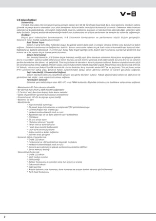 V-8 Sistem ÖzellikleriV-8 Sistem Özellikleri
Sisteme GiriﬂSisteme Giriﬂ
V-8 ak›ll› bina video interkom sistemi geniﬂ yerleﬂim alanlar› için NA-DE taraf›ndan tasarland›. Bu 3. nesil ak›ll› bina interkom sistemi,
güvenlik ve yang›n kontrol alan›ndaki uzun y›llar deneyimleri katarak iletim teknolojisini kullanan bir sistemdir. Geleneksel video interkom
sistemleriyle k›yasland›¤›nda, yeni sistem mühendislik tasar›m›, kablolama, kurulum ve hata kontrolü alan›nda di¤er sistemlere göre
daha üstündür. Geliﬂmiﬂ endüstride mühendisli¤in hedefi olan, kullan›c›lara en iyi fiyat-performans ve deneyim bu sistem ile sa¤lanm›ﬂt›r.
ÖzellikleriÖzellikleri
Birçok yeni teknolojileri benimseyerek, V-8 Sisteminin fonksiyonlar› ve performans› büyük ölçüde geliﬂmiﬂtir.
Sistemin 5 temel özelli¤i aﬂa¤›da gösterilmiﬂtir:
Basit Sistem Yap›s›Basit Sistem Yap›s›
Sistem ev giriﬂ hatt› dikey hatlardan oluﬂur. Bu ﬂekilde sistem daha basit ve anlaﬂ›l›r olmakla birlikte kolay kurulum ve bak›m
sa¤lan›r. Sistemin kablolamas› ve ba¤lant›lar› basittir. Bunun sonucunda sistem birçok özel kablo ve konnektörden tasarruf eder.
Kablolama ve ba¤lant› daha basit ve verimli olur. Kolay hata tespiti özelli¤i vard›r. Sistem daire numaras› ayarlar›nda elektronik kod
kullan›r ve el ile yap›lan birçok iﬂleme gerek duyulmaz.
Sistem Kararl› Çal›ﬂ›rSistem Kararl› Çal›ﬂ›r
‹leri teknoloji temeli ile , V-8 Sistem birçok teknoloji yenili¤i yapt›. Bina interkom sisteminin ihtiyaçlar›n› karﬂ›layacak ﬂekilde
devre ve özellikleri optimize edildi. Diferansiyel iletim devresi, parazit önleme yetene¤i, ESD elektrostatik koruma devresi ve sistemin
gerilim darbelerine olan direnci vb. geliﬂtirildi. Tüm bu çözümler ile devrelerin kararl› çal›ﬂmas› sa¤land›. Bunlar›n d›ﬂ›nda sistemin güçlü
bir korumaya sahip olmas› sa¤land›. Panelin kasas› yüksek mukavemetli metalik alaﬂ›mdan yap›ldı. Paslanmaya karﬂ› dayan›kl›lı¤ı arttırıldı.
UV önleyici ve korozyon önleyici özellik kazandırıldı. Ayrıca bask›lara karﬂ› dayan›kl› seviye IK07 ve su geçirmez / toz geçirmez seviye
IP44 özelliklerine sahip oldu. Böylece hatal› kullan›m›ndan dolay› zarar görmesi önlendi ve kararlı çal›ﬂmas› sa¤landı.
Ses/ Video Netli¤i, Yüksek Kaliteli Ba¤lant›Ses/ Video Netli¤i, Yüksek Kaliteli Ba¤lant›
Sistem interkom kalitesini yükseltmek için özel ses iﬂleme devreleri kullan›r. Yüksek çözünürlüklü kamera ve LCD ekran ile
görüntünün net, do¤al , canl› ve pürüzsüz olmas› sa¤landı.
Yeni Modern GörünümYeni Modern Görünüm
Sistemde yeni metal alaﬂ›m olan ABS+ PC veya PMMA kullan›ld›. Böylelikle ürünün eﬂsiz özelliklere sahip olmas› sa¤land›.
• Maksimum 6x50 Daire devreye al›nabilir
• Bir daireye maksimum 2 adet monitör ba¤lanabilir
• 2 Farkl› zil sesi; Apartman kap›s›, daire kap›s› melodisi
• Dijital zil panelinden güvenlik konsolunun aranabilmesi
• Proximity kart (RF-ID) ile dıﬂ kapı açma özelli¤i
• Besleme: DC 36V
• Monitörlerde
* Kap› otomati¤i açma tuﬂu
* Zil paneli, kapı önü kamerası ve müﬂterek CCTV görüntüleme tuﬂu
* Güvenlik/Kap›c› h›zl› arama tuﬂu
* Herkesin kullanabilece¤i basit ara yüz
* Apartman kap› zili ve daire zillerinin ay›rt edilebilmesi
* OSD Menü
* Zil sesi seviye ayar›
* “Rahatsız etmeyin” özelli¤i
* Ekran renk ve kontrast ayar›
* 1 adet ilave monitör ba¤lanabilir
* Uzun süre sorunsuz çalıﬂma
* Kolay montaj ve kablo ba¤lantısı
* Daireler aras› görüﬂme
• Kameral› dijital zil panellerinde
* Grafik LCD ekran
* Fonksiyonel ve LED ayd›nlatmal› dayan›kl› tuﬂ tak›m›
* Herkesin kullanabilece¤i basit ara yüz
* Kamera gece görüﬂü için yüksek parlakl›kta ayd›nlatma LED’leri
* Servis menusu deste¤i
• Güvenlik telefonlar›nda
* Grafik LCD ekran
* Multi medya oynat›c›
* DVR özelli¤i
* Rehber fonksiyonu ile istenilen isime h›zl› eriﬂim ve arama
* Dokunmatik ekran
* Ça¤r› geçmiﬂi
* Arayan dairenin, blok numaras›, daire numaras› ve arayan isminin ekranda görüntülenmesi
* Tarih-Saat fonksiyonu
2
 