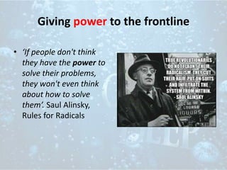 Giving power to the frontline
• ‘If people don't think
they have the power to
solve their problems,
they won't even think
about how to solve
them’. Saul Alinsky,
Rules for Radicals
 