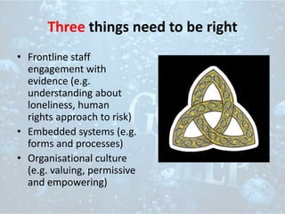 Three things need to be right
• Frontline staff
engagement with
evidence (e.g.
understanding about
loneliness, human
rights approach to risk)
• Embedded systems (e.g.
forms and processes)
• Organisational culture
(e.g. valuing, permissive
and empowering)
 