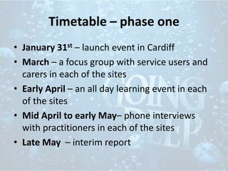 Timetable – phase one
• January 31st – launch event in Cardiff
• March – a focus group with service users and
carers in each of the sites
• Early April – an all day learning event in each
of the sites
• Mid April to early May– phone interviews
with practitioners in each of the sites
• Late May – interim report
 