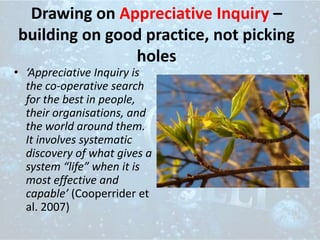 Drawing on Appreciative Inquiry –
building on good practice, not picking
holes
• ‘Appreciative Inquiry is
the co-operative search
for the best in people,
their organisations, and
the world around them.
It involves systematic
discovery of what gives a
system “life” when it is
most effective and
capable’ (Cooperrider et
al. 2007)
 