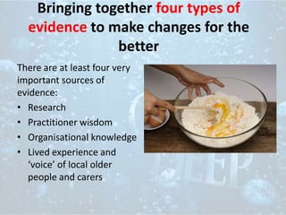 Bringing together four types of
evidence to make changes for the
better
There are at least four very
important sources of
evidence:
• Research
• Practitioner wisdom
• Organisational knowledge
• Lived experience and
‘voice’ of local older
people and carers
 