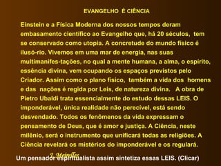 EVANGELHO  É CIÊNCIA Einstein e a Física Moderna dos nossos tempos deram embasamento científico ao Evangelho que, há 20 séculos,  tem se conservado como utopia. A concretude do mundo físico é ilusó-rio. Vivemos em uma mar de energia, nas suas multimanifes-tações, no qual a mente humana, a alma, o espírito, essência divina, vem ocupando os espaços previstos pelo Criador. Assim como o plano físico,  também a vida dos  homens e das  nações é regida por Leis, de natureza divina.  A obra de Pietro Ubaldi trata essencialmente do estudo dessas LEIS. O imponderável, única realidade não perecível, está sendo desvendado. Todos os fenômenos da vida expressam o pensamento de Deus, que é amor e justiça. A Ciência, neste milênio, será o instrumento que unificará todas as religiões. A Ciência revelará os mistérios do imponderável e os regulará.  J. Meirelles   Um pensador espiritualista assim sintetiza essas LEIS. (Clicar)  