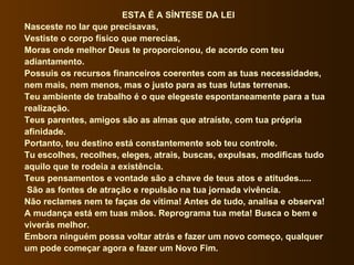 ESTA É A SÍNTESE DA LEI Nasceste no lar que precisavas, Vestiste o corpo físico que merecias, Moras onde melhor Deus te proporcionou, de acordo com teu adiantamento. Possuis os recursos financeiros coerentes com as tuas necessidades, nem mais, nem menos, mas o justo para as tuas lutas terrenas. Teu ambiente de trabalho é o que elegeste espontaneamente para a tua realização. Teus parentes, amigos são as almas que atraíste, com tua própria afinidade. Portanto, teu destino está constantemente sob teu controle. Tu escolhes, recolhes, eleges, atrais, buscas, expulsas, modificas tudo aquilo que te rodeia a existência. Teus pensamentos e vontade são a chave de teus atos e atitudes..... São as fontes de atração e repulsão na tua jornada vivência. Não reclames nem te faças de vítima! Antes de tudo, analisa e observa! A mudança está em tuas mãos. Reprograma tua meta! Busca o bem e viverás melhor. Embora ninguém possa voltar atrás e fazer um novo começo, qualquer um pode começar agora e fazer um Novo Fim. 
