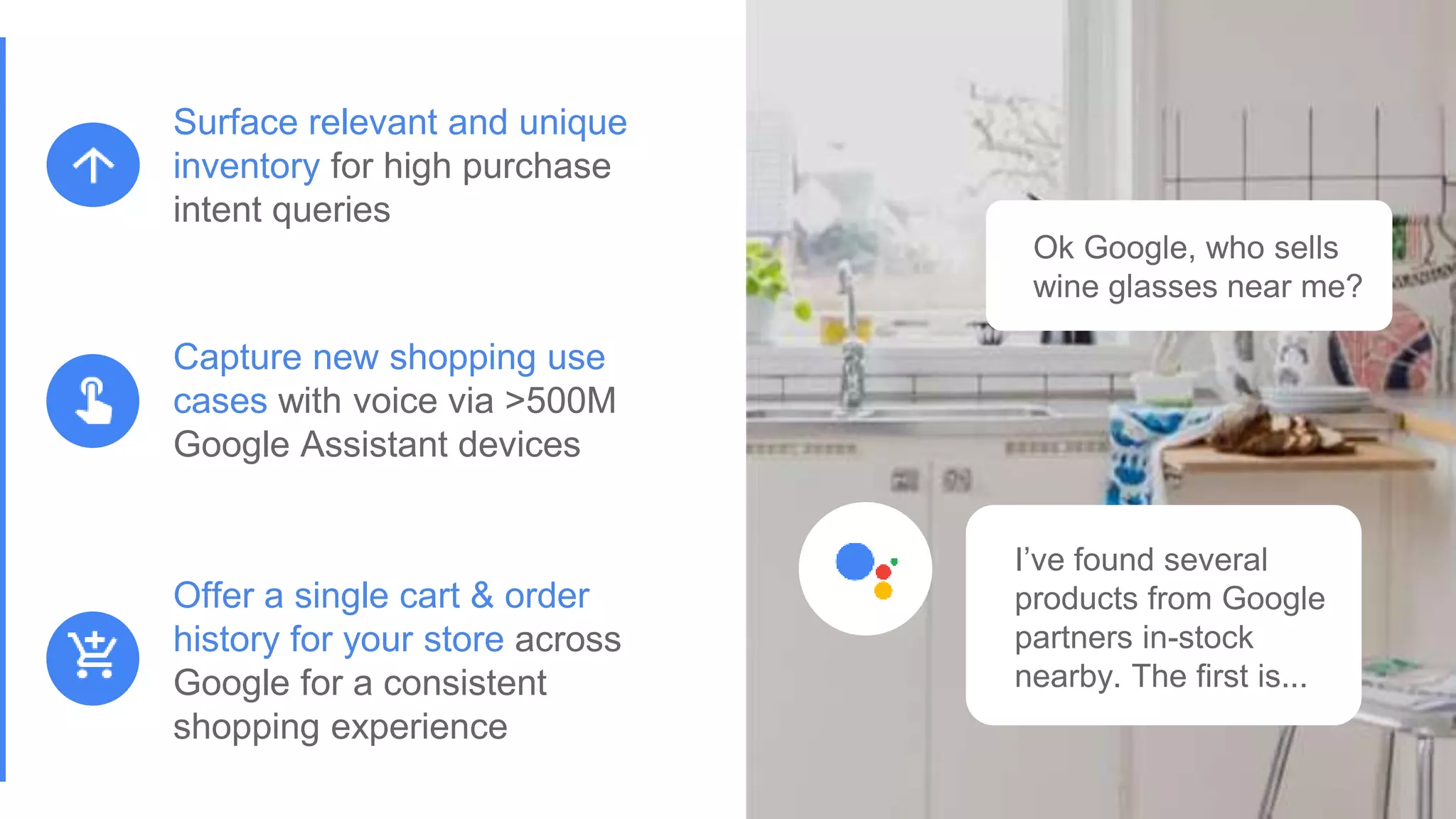 Proprietary + ConfidentialProprietary + Confidential
Ok Google, who sells
wine glasses near me?
I’ve found several
products from Google
partners in-stock
nearby. The first is...
Offer a single cart & order
history for your store across
Google for a consistent
shopping experience
Capture new shopping use
cases with voice via >500M
Google Assistant devices
Surface relevant and unique
inventory for high purchase
intent queries
 