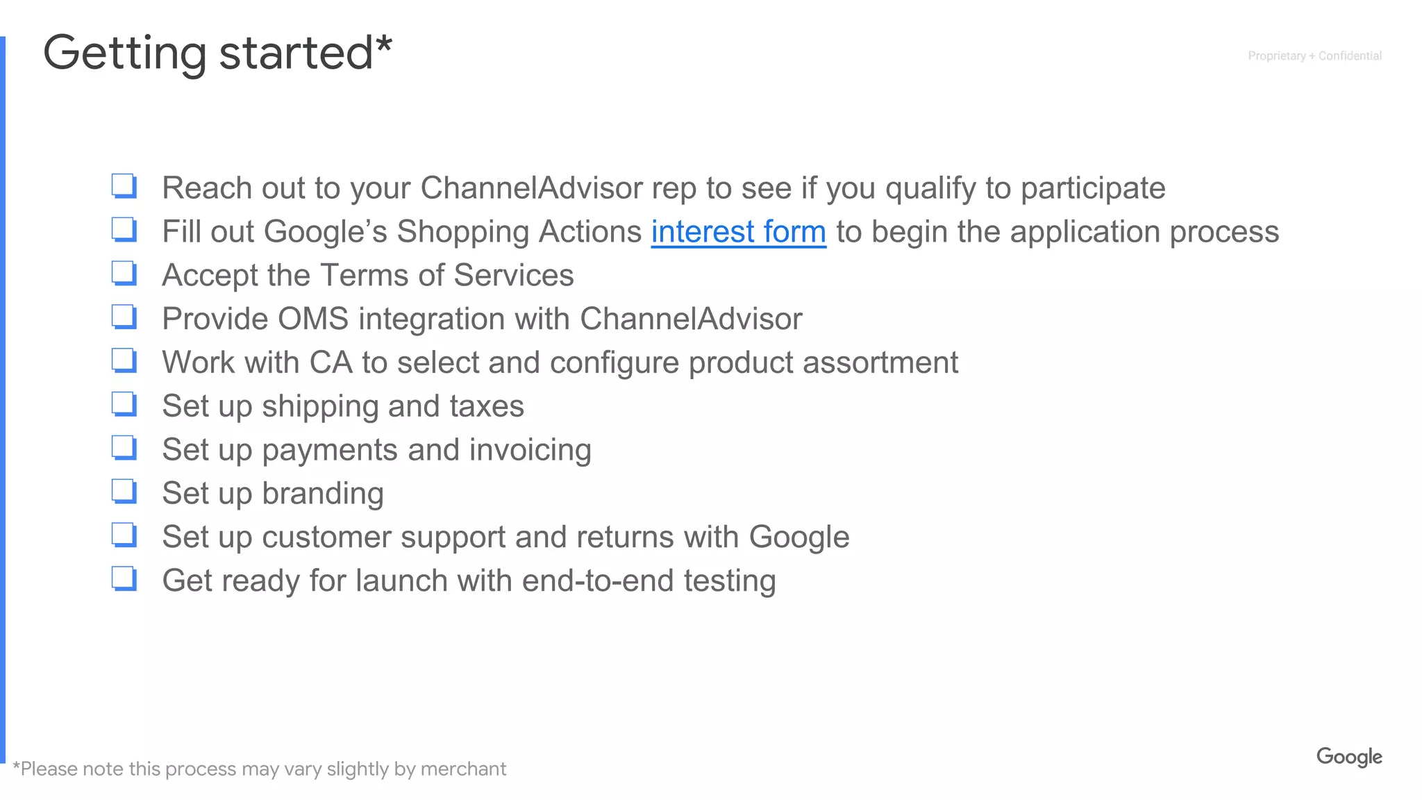 Proprietary + ConfidentialProprietary + Confidential
Getting started*
❏ Reach out to your ChannelAdvisor rep to see if you qualify to participate
❏ Fill out Google’s Shopping Actions interest form to begin the application process
❏ Accept the Terms of Services
❏ Provide OMS integration with ChannelAdvisor
❏ Work with CA to select and configure product assortment
❏ Set up shipping and taxes
❏ Set up payments and invoicing
❏ Set up branding
❏ Set up customer support and returns with Google
❏ Get ready for launch with end-to-end testing
*Please note this process may vary slightly by merchant
 