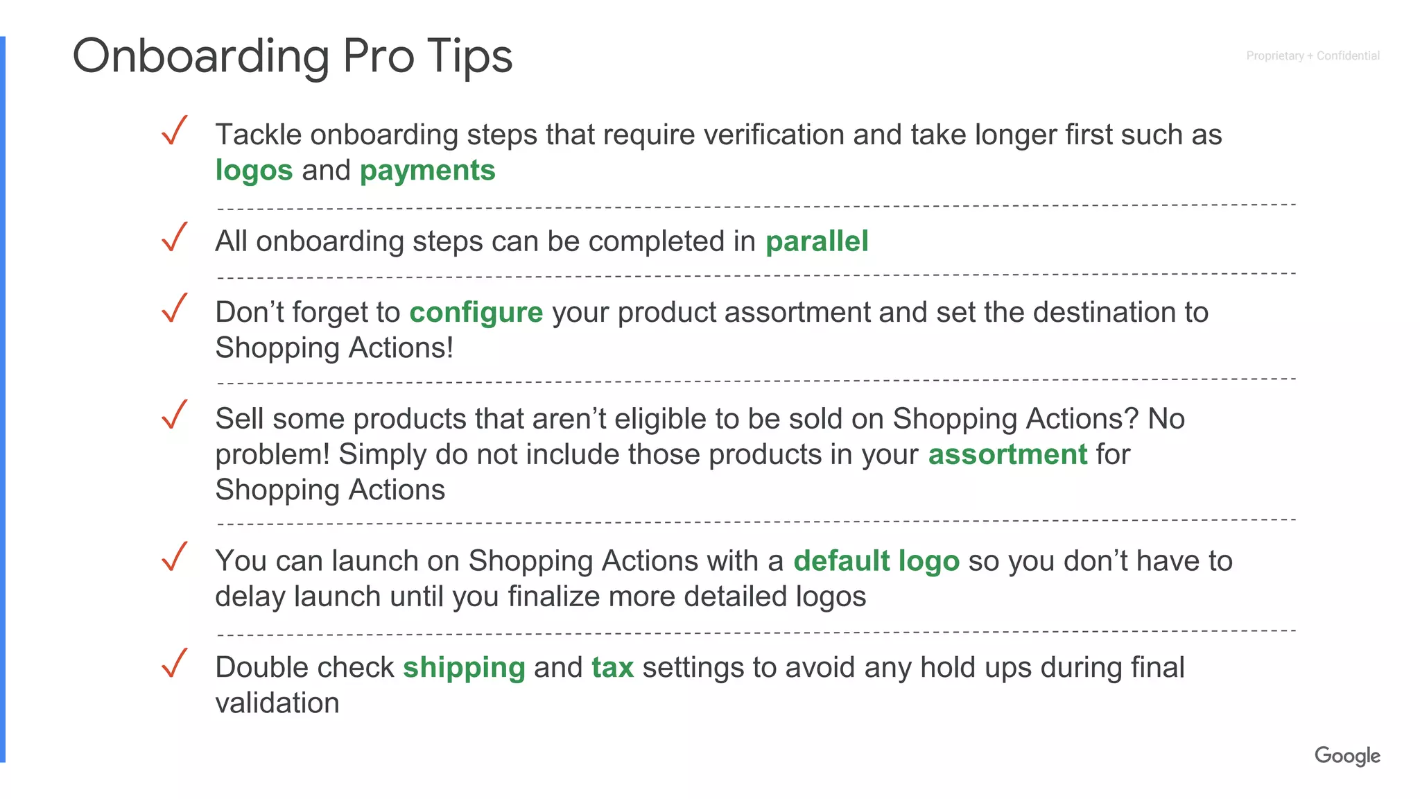 Proprietary + ConfidentialProprietary + Confidential
Onboarding Pro Tips
✓ Tackle onboarding steps that require verification and take longer first such as
logos and payments
✓ All onboarding steps can be completed in parallel
✓ Don’t forget to configure your product assortment and set the destination to
Shopping Actions!
✓ Sell some products that aren’t eligible to be sold on Shopping Actions? No
problem! Simply do not include those products in your assortment for
Shopping Actions
✓ You can launch on Shopping Actions with a default logo so you don’t have to
delay launch until you finalize more detailed logos
✓ Double check shipping and tax settings to avoid any hold ups during final
validation
 