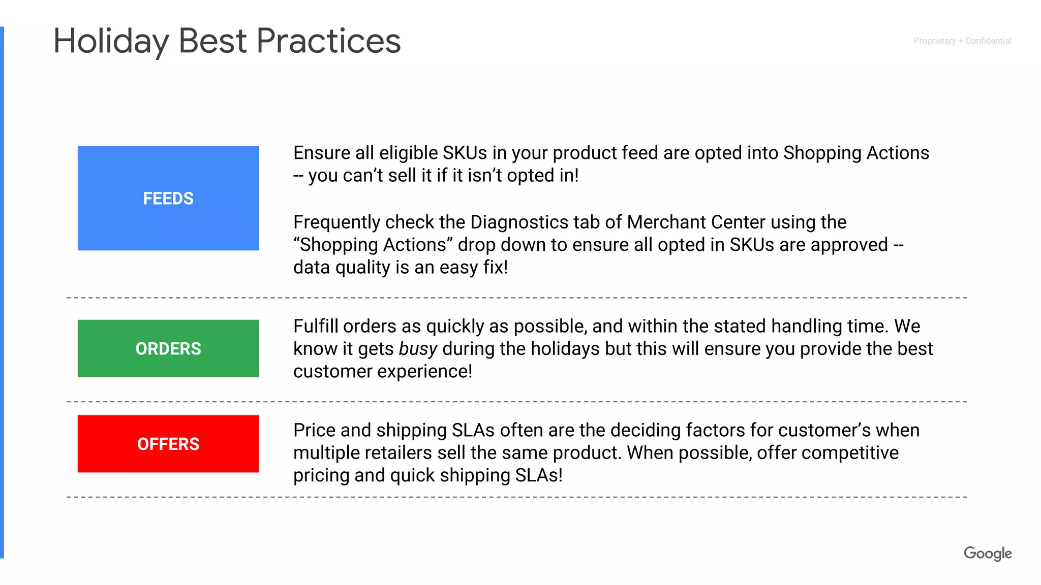 Proprietary + ConfidentialProprietary + Confidential
Frequently check the Diagnostics tab of Merchant Center using the
“Shopping Actions” drop down to ensure all opted in SKUs are approved --
data quality is an easy fix!
Holiday Best Practices
FEEDS
Ensure all eligible SKUs in your product feed are opted into Shopping Actions
-- you can’t sell it if it isn’t opted in!
Fulfill orders as quickly as possible, and within the stated handling time. We
know it gets busy during the holidays but this will ensure you provide the best
customer experience!
ORDERS
Price and shipping SLAs often are the deciding factors for customer’s when
multiple retailers sell the same product. When possible, offer competitive
pricing and quick shipping SLAs!
OFFERS
 
