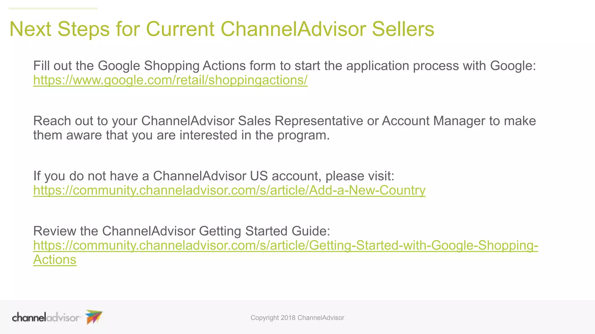 Next Steps for Current ChannelAdvisor Sellers
Fill out the Google Shopping Actions form to start the application process with Google:
https://www.google.com/retail/shoppingactions/
Reach out to your ChannelAdvisor Sales Representative or Account Manager to make
them aware that you are interested in the program.
If you do not have a ChannelAdvisor US account, please visit:
https://community.channeladvisor.com/s/article/Add-a-New-Country
Review the ChannelAdvisor Getting Started Guide:
https://community.channeladvisor.com/s/article/Getting-Started-with-Google-Shopping-
Actions
Copyright 2018 ChannelAdvisor
 