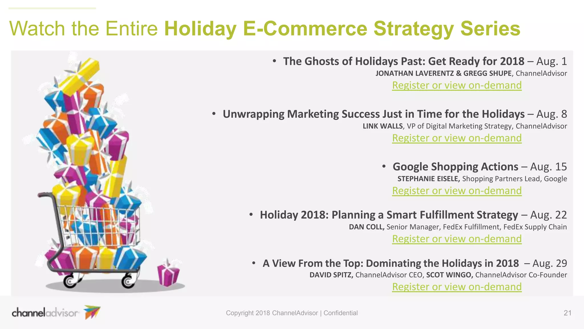 • The Ghosts of Holidays Past: Get Ready for 2018 – Aug. 1
JONATHAN LAVERENTZ & GREGG SHUPE, ChannelAdvisor
Register or view on-demand
• Unwrapping Marketing Success Just in Time for the Holidays – Aug. 8
LINK WALLS, VP of Digital Marketing Strategy, ChannelAdvisor
Register or view on-demand
• Google Shopping Actions – Aug. 15
STEPHANIE EISELE, Shopping Partners Lead, Google
Register or view on-demand
• Holiday 2018: Planning a Smart Fulfillment Strategy – Aug. 22
DAN COLL, Senior Manager, FedEx Fulfillment, FedEx Supply Chain
Register or view on-demand
• A View From the Top: Dominating the Holidays in 2018 – Aug. 29
DAVID SPITZ, ChannelAdvisor CEO, SCOT WINGO, ChannelAdvisor Co-Founder
Register or view on-demand
21
Watch the Entire Holiday E-Commerce Strategy Series
Copyright 2018 ChannelAdvisor | Confidential
 
