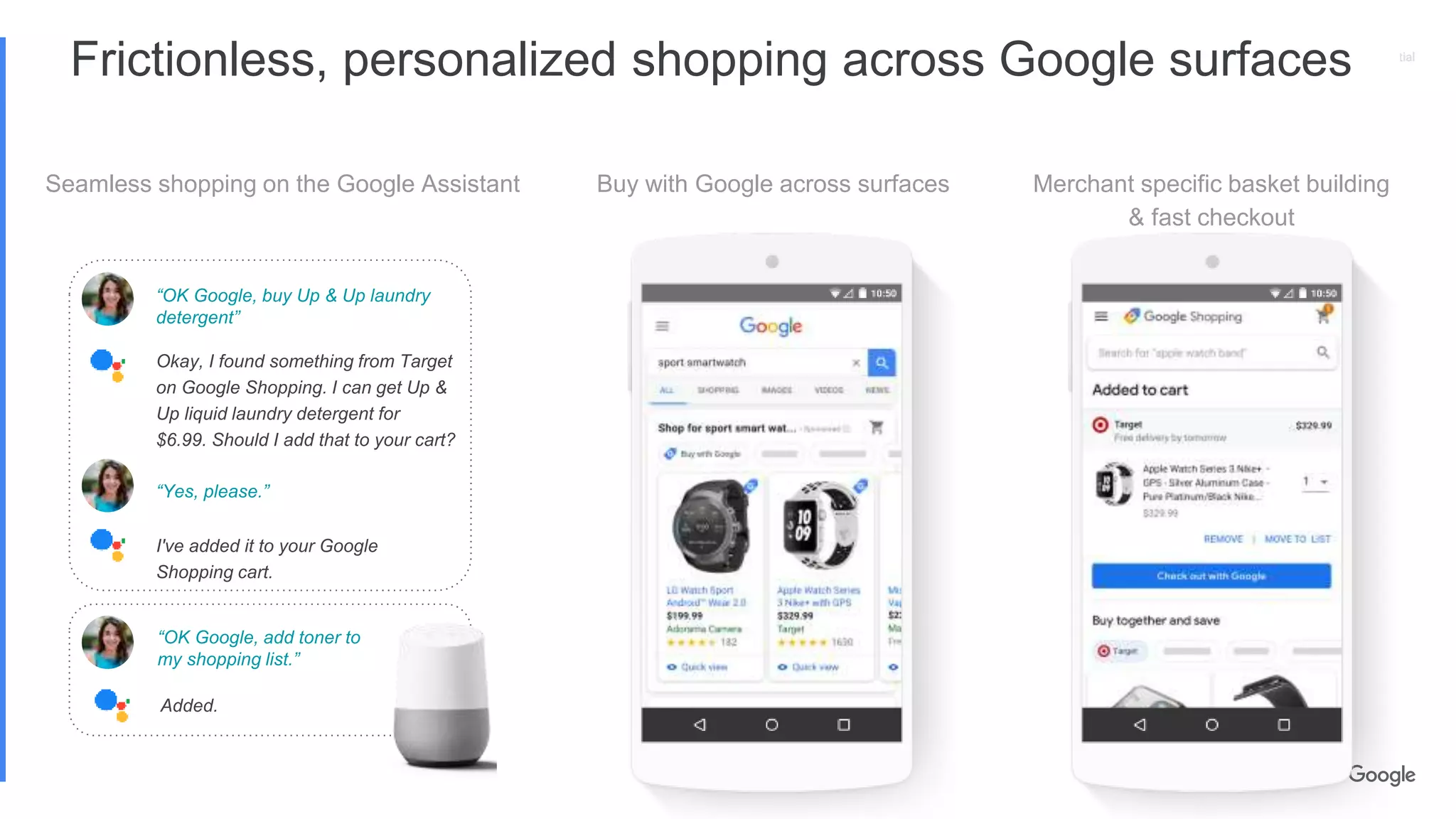 Proprietary + ConfidentialProprietary + Confidential
Frictionless, personalized shopping across Google surfaces
Seamless shopping on the Google Assistant Buy with Google across surfaces Merchant specific basket building
& fast checkout
“OK Google, buy Up & Up laundry
detergent”
Okay, I found something from Target
on Google Shopping. I can get Up &
Up liquid laundry detergent for
$6.99. Should I add that to your cart?
“Yes, please.”
I've added it to your Google
Shopping cart.
“OK Google, add toner to
my shopping list.”
Added.
 