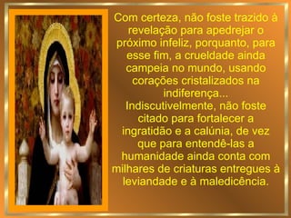 Com certeza, não foste trazido à revelação para apedrejar o próximo infeliz, porquanto, para esse fim, a crueldade ainda campeia no mundo, usando corações cristalizados na indiferença... Indiscutivelmente, não foste citado para fortalecer a ingratidão e a calúnia, de vez que para entendê-las a humanidade ainda conta com milhares de criaturas entregues à leviandade e à maledicência. 