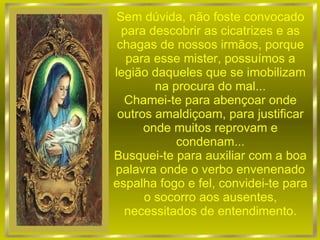 Sem dúvida, não foste convocado para descobrir as cicatrizes e as chagas de nossos irmãos, porque para esse mister, possuímos a legião daqueles que se imobilizam na procura do mal... Chamei-te para abençoar onde outros amaldiçoam, para justificar onde muitos reprovam e condenam... Busquei-te para auxiliar com a boa palavra onde o verbo envenenado espalha fogo e fel, convidei-te para o socorro aos ausentes, necessitados de entendimento. 