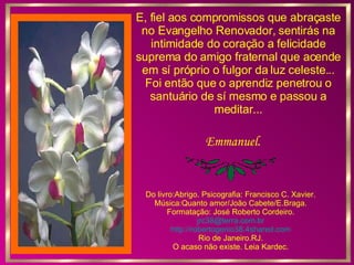 E, fiel aos compromissos que abraçaste no Evangelho Renovador, sentirás na intimidade do coração a felicidade suprema do amigo fraternal que acende em sí próprio o fulgor da luz celeste... Foi então que o aprendiz penetrou o santuário de sí mesmo e passou a meditar... Emmanuel. Do livro:Abrigo. Psicografia: Francisco C. Xavier. Música:Quanto amor/João Cabete/E.Braga. Formatação: José Roberto Cordeiro. [email_address] http://robertogenio38.4shared.com Rio de Janeiro.RJ. O acaso não existe. Leia Kardec. 
