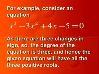 For example, consider anFor example, consider an
equationequation
As there are three changes inAs there are three changes in
sign, so, the degree of thesign, so, the degree of the
equation is three, and hence theequation is three, and hence the
given equation will have all thegiven equation will have all the
three positive roots.three positive roots.
3 2
3 4 5 0x x x− + − =
 