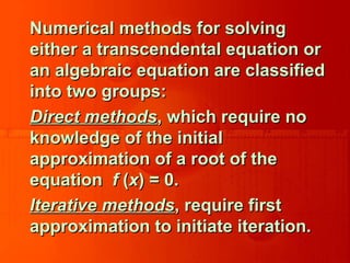 Numerical methods for solvingNumerical methods for solving
either a transcendental equation oreither a transcendental equation or
an algebraic equation are classifiedan algebraic equation are classified
into two groups:into two groups:
Direct methodsDirect methods, which require no, which require no
knowledge of the initialknowledge of the initial
approximation of a root of theapproximation of a root of the
equationequation ff ((xx) = 0.) = 0.
Iterative methodsIterative methods, require first, require first
approximation to initiate iteration.approximation to initiate iteration.
 