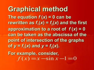 Graphical methodGraphical method
The equationThe equation ff ((xx) = 0 can be) = 0 can be
rewritten asrewritten as ff11((xx) =) = ff22((xx) and the first) and the first
approximation to a root ofapproximation to a root of ff ((xx) = 0) = 0
can be taken as the abscissa of thecan be taken as the abscissa of the
point of intersection of the graphspoint of intersection of the graphs
ofof yy == ff11((xx) and) and yy == ff22((xx).).
For example, consider,For example, consider,
( ) sin 1 0f x x x= − − =
 