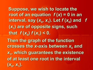 Suppose, we wish to locate theSuppose, we wish to locate the
root of an equationroot of an equation ff ((xx) = 0 in an) = 0 in an
interval, say (interval, say (xx00,, xx11). Let). Let ff ((xx00) and) and ff
((xx11) are of opposite signs, such) are of opposite signs, such
thatthat ff ((xx00)) ff ((xx11) < 0.) < 0.
Then the graph of the functionThen the graph of the function
crosses thecrosses the xx-axis between-axis between xx00 andand
xx11, which guarantees the existence, which guarantees the existence
of at least one root in the intervalof at least one root in the interval
((xx00,, xx11).).
 