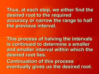 Thus, at each step, we either find theThus, at each step, we either find the
desired root to the requireddesired root to the required
accuracy or narrow the range to halfaccuracy or narrow the range to half
the previous interval.the previous interval.
This process of halving the intervalsThis process of halving the intervals
is continued to determine a smalleris continued to determine a smaller
and smaller interval within which theand smaller interval within which the
desired root lies.desired root lies.
Continuation of this processContinuation of this process
eventually gives us the desired root.eventually gives us the desired root.
 