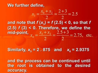 We further define,We further define,
and note thatand note that ff ((xx33) =) = ff (2.5) < 0, so that(2.5) < 0, so that ff
(2.5)(2.5) ff (3) < 0. Therefore, we define the(3) < 0. Therefore, we define the
mid-point,mid-point,
Similarly,Similarly, xx55 = 2 . 875 and= 2 . 875 and xx66 = 2.9375= 2.9375
and the process can be continued untiland the process can be continued until
the root is obtained to the desiredthe root is obtained to the desired
accuracy.accuracy.
0 2
3
2 3
2.5
2 2
x x
x
+ +
= = =
3 2
4
2.5 3
2.75, etc.
2 2
x x
x
+ +
= = =
 