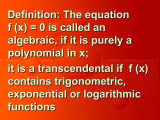 Definition: The equationDefinition: The equation
f (x) = 0 is called anf (x) = 0 is called an
algebraic, if it is purely aalgebraic, if it is purely a
polynomial in x;polynomial in x;
it is a transcendental if f (x)it is a transcendental if f (x)
contains trigonometric,contains trigonometric,
exponential or logarithmicexponential or logarithmic
functionsfunctions
 