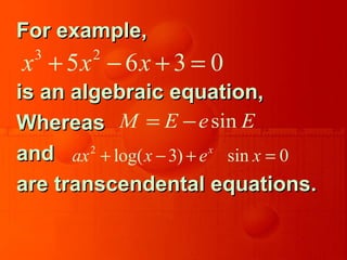 For example,For example,
is an algebraic equation,is an algebraic equation,
WhereasWhereas
andand
are transcendental equations.are transcendental equations.
3 2
5 6 3 0x x x+ − + =
sinM E e E= −
2
log( 3) sin 0x
ax x e x+ − + =
 