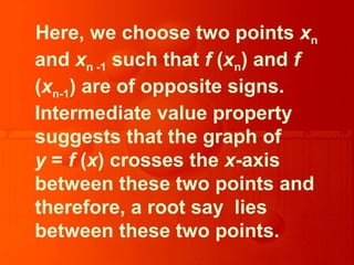 Here, we choose two points xn
and xn -1 such that f (xn) and f
(xn-1) are of opposite signs.
Intermediate value property
suggests that the graph of
y = f (x) crosses the x-axis
between these two points and
therefore, a root say lies
between these two points.
 