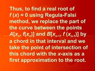 Thus, to find a real root of
f (x) = 0 using Regula-Falsi
method, we replace the part of
the curve between the points
A[xn, f(xn)] and B[xn-1, f (xn-1)] by
a chord in that interval and we
take the point of intersection of
this chord with the x-axis as a
first approximation to the root.
 