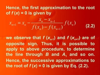 Hence, the first approximation to the root
of f (x) = 0 is given by
(2.2)
we observe that f (xn-1) and f (xn+1) are of
opposite sign. Thus, it is possible to
apply to above procedure, to determine
the line through B and A1 and so on.
Hence, the successive approximations to
the root of f (x) = 0 is given by Eq. (2.2).
1
1
1
( )
( ) ( )
n n
n n n
n n
x x
x x f x
f x f x
−
+
−
−
= −
−
 