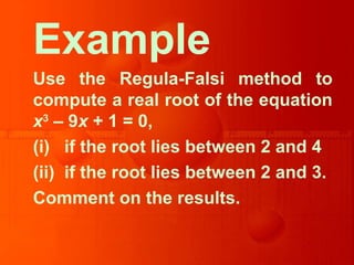 Example
Use the Regula-Falsi method to
compute a real root of the equation
x3
– 9x + 1 = 0,
(i) if the root lies between 2 and 4
(ii) if the root lies between 2 and 3.
Comment on the results.
 