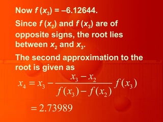 Now f (x3) = –6.12644.
Since f (x2) and f (x3) are of
opposite signs, the root lies
between x2 and x3.
The second approximation to the
root is given as
3 2
4 3 3
3 2
( )
( ) ( )
2.73989
x x
x x f x
f x f x
−
= −
−
=
 