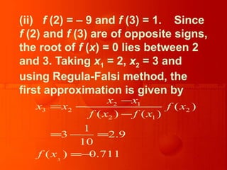 (ii) f (2) = – 9 and f (3) = 1. Since
f (2) and f (3) are of opposite signs,
the root of f (x) = 0 lies between 2
and 3. Taking x1 = 2, x2 = 3 and
using Regula-Falsi method, the
first approximation is given by
3
2 1
3 2 2
2 1
( )
( ) ( )
1
3 2.9
10
( ) 0.711
x x
x x f x
f x f x
f x
−
= −
−
= − =
=−
 