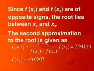 Since f (x2) and f (x3) are of
opposite signs, the root lies
between x2 and x3.
The second approximation
to the root is given as
3 2
4 3 3
3 2
4
( ) 2.94156
( ) ( )
( ) 0.0207
x x
x x f x
f x f x
f x
−
= − =
−
= −
 