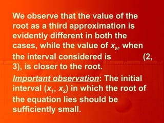 We observe that the value of the
root as a third approximation is
evidently different in both the
cases, while the value of x5, when
the interval considered is (2,
3), is closer to the root.
Important observation: The initial
interval (x1, x2) in which the root of
the equation lies should be
sufficiently small.
 