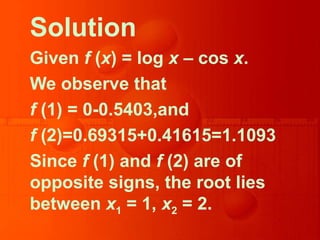 Solution
Given f (x) = log x – cos x.
We observe that
f (1) = 0-0.5403,and
f (2)=0.69315+0.41615=1.1093
Since f (1) and f (2) are of
opposite signs, the root lies
between x1 = 1, x2 = 2.
 