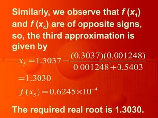 Similarly, we observe that f (x1)
and f (x4) are of opposite signs,
so, the third approximation is
given by
The required real root is 1.3030.
5
4
5
(0.3037)(0.001248)
1.3037
0.001248 0.5403
1.3030
( ) 0.6245 10
x
f x −
= −
+
=
= ×
 