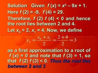 Solution GivenSolution Given ff ((xx) =) = xx33
– 9– 9xx + 1.+ 1.
HereHere ff (2) = -9,(2) = -9, ff (4) = 29.(4) = 29.
Therefore,Therefore, ff (2)(2) ff (4) < 0 and hence(4) < 0 and hence
the root lies between 2 and 4.the root lies between 2 and 4.
LetLet xx00 = 2,= 2, xx11 = 4. Now, we define= 4. Now, we define
as a first approximation to a root ofas a first approximation to a root of
ff ((xx) = 0 and note that) = 0 and note that ff (3) = 1, so(3) = 1, so
thatthat ff (2)(2) ff (3) < 0.(3) < 0. Thus the root liesThus the root lies
between 2 and 3between 2 and 3
0 1
2
2 4
3
2 2
x x
x
+ +
= = =
 