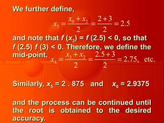 We further define,We further define,
and note thatand note that ff ((xx33) =) = ff (2.5) < 0, so that(2.5) < 0, so that
ff (2.5)(2.5) ff (3) < 0. Therefore, we define the(3) < 0. Therefore, we define the
mid-point,mid-point,
Similarly,Similarly, xx55 = 2 . 875 and= 2 . 875 and xx66 = 2.9375= 2.9375
and the process can be continued untiland the process can be continued until
the root is obtained to the desiredthe root is obtained to the desired
accuracy.accuracy.
0 2
3
2 3
2.5
2 2
x x
x
+ +
= = =
3 2
4
2.5 3
2.75, etc.
2 2
x x
x
+ +
= = =
 