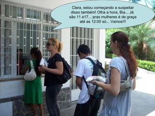 Clara, estou começando a suspeitar disso também! Olha a hora, Bia... Já  são 11 e17... pras mulheres é de graça até as 12:00 só... Vamos!!! 