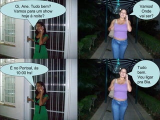 Oi, Ane. Tudo bem? Vamos para um show hoje á noite? Vamos! Onde vai ser? É no Portoal, ás 10:00 hs! Tudo bem.  Vou ligar pra Bia. 