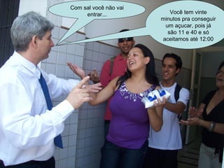 Com sal você não vai entrar... Você tem vinte minutos pra conseguir um açucar, pois já são 11 e 40 e só aceitamos até 12:00 