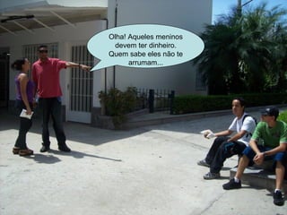 Olha! Aqueles meninos devem ter dinheiro. Quem sabe eles não te arrumam... 