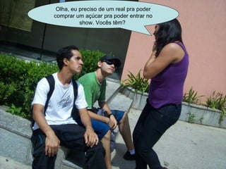 Olha, eu preciso de um real pra poder comprar um açúcar pra poder entrar no show. Vocês têm?  