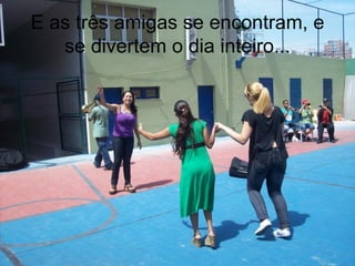 E as três amigas se encontram, e se divertem o dia inteiro... 