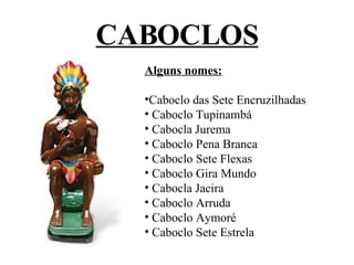 CABOCLOS Alguns nomes: Caboclo das Sete Encruzilhadas Caboclo Tupinambá Cabocla Jurema Caboclo Pena Branca Caboclo Sete Flexas Caboclo Gira Mundo Cabocla Jacira Caboclo Arruda Caboclo Aymoré Caboclo Sete Estrela 