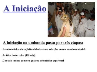 A Iniciação A iniciação na umbanda passa por três etapas:   .Estudo teórico da espiritualidade e suas relações com o mundo material.   .Prática do terreiro (Rituais). .Contato intimo com seu guia ou orientador espiritual 
