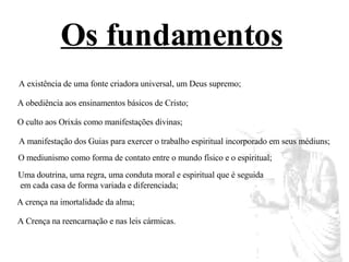 Os fundamentos   A existência de uma fonte criadora universal, um Deus supremo;  A obediência aos ensinamentos básicos de Cristo;  O culto aos Orixás como manifestações divinas;  A manifestação dos Guias para exercer o trabalho espiritual incorporado em seus médiuns;  O mediunismo como forma de contato entre o mundo físico e o espiritual;  Uma doutrina, uma regra, uma conduta moral e espiritual que é seguida em cada casa de forma variada e diferenciada;  A crença na imortalidade da alma;  A Crença na reencarnação e nas leis cármicas.  